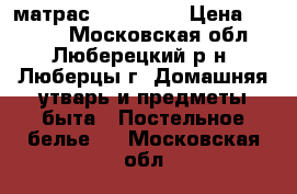 матрас 1600*2000 › Цена ­ 4 000 - Московская обл., Люберецкий р-н, Люберцы г. Домашняя утварь и предметы быта » Постельное белье   . Московская обл.
